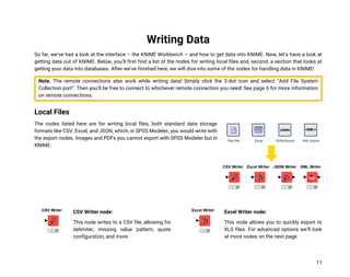 11
Writing Data
So far, we’ve had a look at the interface – the KNIME Workbench – and how to get data into KNIME. Now, let’s have a look at
getting data out of KNIME. Below, you’ll first find a list of the nodes for writing local files and, second, a section that looks at
getting your data into databases. After we’ve finished here, we will dive into some of the nodes for handling data in KNIME!
Note. The remote connections also work while writing data! Simply click the 3-dot icon and select “Add File System
Collection port”. Then you’ll be free to connect to whichever remote connection you need! See page 6 for more information
on remote connections.
Local Files
The nodes listed here are for writing local files, both standard data storage
formats like CSV, Excel, and JSON, which, in SPSS Modeler, you would write with
the export nodes. Images and PDFs you cannot export with SPSS Modeler but in
KNIME.
CSV Writer node:
This node writes to a CSV file, allowing for
delimiter, missing value pattern, quote
configuration, and more.
Excel Writer node:
This node allows you to quickly export to
XLS files. For advanced options we’ll look
at more nodes on the next page.
 