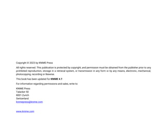 Copyright © 2023 by KNIME Press
All rights reserved. This publication is protected by copyright, and permission must be obtained from the publisher prior to any
prohibited reproduction, storage in a retrieval system, or transmission in any form or by any means, electronic, mechanical,
photocopying, recording or likewise.
This book has been updated for KNIME 4.7.
For information regarding permissions and sales, write to:
KNIME Press
Talacker 50
8001 Zurich
Switzerland
knimepress@knime.com
www.knime.com
 