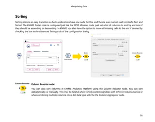 Manipulating Data
16
Sorting
Sorting data is an easy transition as both applications have one node for this, and they’re even named, well, similarly: Sort and
Sorter! The KNIME Sorter node is configured just like the SPSS Modeler node: just set a list of columns to sort by and note if
they should be ascending or descending. In KNIME you also have the option to move all missing cells to the end if desired by
checking the box in the Advanced Settings tab of the configuration dialog.
Column Resorter node:
You can also sort columns in KNIME Analytics Platform using the Column Resorter node. You can sort
alphabetically, or manually. This may be helpful when verticly combining tables with different column names or
when combining multiple columns into a list data type with the the Column Aggregator node.
 