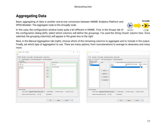 Manipulating Data
17
Aggregating Data
Basic aggregating of data is another one-to-one conversion between KNIME Analytics Platform and
SPSS Modeler: The Aggregate node to the GroupBy node.
In this case, the configuration window looks quite a bit different in KNIME. First, in the Groups tab of
the configuration dialog (left), select which columns will define the groupings. I’ve used the String Cluster column here. Once
selected, the grouping column(s) will appear in the green box to the right.
Next, in the Manual Aggregation tab (right), choose which of the remaining columns to aggregate and to include in the output.
Finally, set which type of aggregation to use. There are many options, from concatenations to average to skewness and many
more.
 