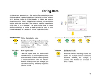 18
String Data
In this section, we touch on a few options for manipulating string
data, namely the KNIME equivalents to the Derive and Filler nodes in
SPSS Modeler. Unlike in SPSS Modeler, in KNIME we have no
encapsulation but explicit nodes for each purpose. The expression
builder within the Derive and Filler nodes is used for manipulating
string data in SPSS Modeler. The Rule Engine node in KNIME
Analytics Platform is similar as well but can be used in more
complicated ways as it allows for “if then” type functionality.
String Manipulation node:
Use this node for things such as removing
white space, removing punctuation, regex
expressions, sub string creation,
capitalizing and more.
Rule Engine node:
The Rule Engine node has some of the
same functions as the String Manipulation
node but allows for more control by taking
a list of user-defined rules and matches
them to each input row. For example, you
can reformat strings differently depending
on their source.
Cell Splitter node:
This node will take one string column and
split it into multiple columns based on a
specified delimiter, for example, a
comma. This feature isn’t available in
SPSS Modeler.
 