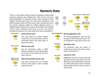 20
Numeric Data
There is a near endless variety of ways to manipulate numbers while
preparing, analyzing, and modeling data. There are even more very
useful possibilities to manipulate numeric data compared to SPSS
Modeler. One prominent way to do multi-column calculations is the
@FIELD operator within the Filler or Derive node. Herewith you can do
one specific operation applied to multiple selected columns. In
KNIME Analytics Platform, this is done with the Math Formula (Multi
Column) node. Furthermore, we’ll touch on a few more common
examples and discuss how to get started with these manipulations.
Numeric Binner node:
This node allows for custom defined
numeric bins. Try the Auto-Binner node for
automated options like equal sized or
equal interval bins.
Math Formula node:
Like the Filler/Derive nodes in SPSS
Modeler, the Math Formula node will allow
you to alter numeric data with common
math functions.
Math Formula (Multi Column) node:
This node functions just as the Math
Formula node except it alters multiple
columns at once!
Moving Aggregation node:
The Moving Aggregation node will take
the place of the running total node. It can
be configured in many ways, check it out!
Normalizer node:
The Normalizer node will stretch or
compress your data to be within a given
range, commonly 0 to 1.
Lag Column node:
KNIME does not have a multi-row formula
equivalent, but the Lag Column node will
allow you to move values down to the next
row. With a little work it can be combined
with the Math Formula node to create a
similar effect.
 