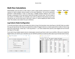 Numeric Data
21
Multi-Row Calculations
SPSS Modeler uses the Derive or Filler nodes in order to apply specific expressions to multiple
columns or derive multiple columns based on the same expression. You use the expression
@OFFSET in SPSS Modeler in order to create lags. In KNIME Analytics Platform, this is done
through a combination of the Lag Column node and the Math Formula node. The first creates a
new column of shifted values. For example, if you want to reference the previous row in your
formula you can use the Lag Column node with a value of 1 before applying the Math Formula
node. This creates a new column for you to reference.
Lag Column Node Configuration
To use the Lag Column node, you first select the column to lag in the drop-down menu (see figure on the left). Next, you select
the Lag and Lag Interval, this means you specify the number of lagged columns to create (Lag) and the number of rows to lag
each time (Lag interval). I chose Lag = 3 and Lag Interval = 1, so I have created three columns, each lagged one from the last
(see figure on the right).
If you need to lag multiple original columns simply apply a second Lag Column node to your workflow. After you’ve created the
lagged values, you need for your calculation you can call them just like you would any other value in your formula node of choice.
 