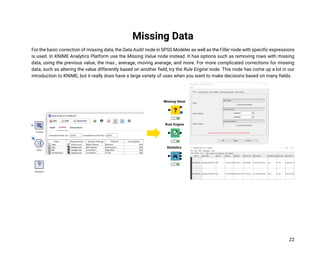 22
Missing Data
For the basic correction of missing data, the Data Audit node in SPSS Modeler as well as the Filler node with specific expressions
is used. In KNIME Analytics Platform use the Missing Value node instead. It has options such as removing rows with missing
data, using the previous value, the max., average, moving average, and more. For more complicated corrections for missing
data, such as altering the value differently based on another field, try the Rule Engine node. This node has come up a lot in our
introduction to KNIME, but it really does have a large variety of uses when you want to make decisions based on many fields.
 