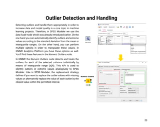 23
Outlier Detection and Handling
Detecting outliers and handle them appropriately in order to
increase data and model quality is a core topic in machine
learning projects. Therefore, in SPSS Modeler we use the
Data Audit node which was already introduced earlier. On the
one hand you can automatically identify outliers and extreme
values according to the standard deviation from the mean or
interquartile ranges. On the other hand, you can perform
multiple options in order to manipulate these values. In
KNIME Analytics Platform you have these options as well.
You’ll find these features in the Numeric Outliers node.
In KNIME the Numeric Outliers node detects and treats the
outliers for each of the selected columns individually by
means of interquartile range (IQR). This KPI is used to
identify outliers or extreme values analogously to SPSS
Modeler. Like in SPSS Modeler, the replacement strategy
defines if you want to replace the outlier values with missing
values or alternatively replace the value of each outlier by the
closest value within the permitted interval.
 