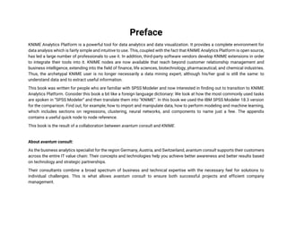 Preface
KNIME Analytics Platform is a powerful tool for data analytics and data visualization. It provides a complete environment for
data analysis which is fairly simple and intuitive to use. This, coupled with the fact that KNIME Analytics Platform is open source,
has led a large number of professionals to use it. In addition, third-party software vendors develop KNIME extensions in order
to integrate their tools into it. KNIME nodes are now available that reach beyond customer relationship management and
business intelligence, extending into the field of finance, life sciences, biotechnology, pharmaceutical, and chemical industries.
Thus, the archetypal KNIME user is no longer necessarily a data mining expert, although his/her goal is still the same: to
understand data and to extract useful information.
This book was written for people who are familiar with SPSS Modeler and now interested in finding out to transition to KNIME
Analytics Platform. Consider this book a bit like a foreign language dictionary: We look at how the most commonly used tasks
are spoken in “SPSS Modeler” and then translate them into “KNIME”. In this book we used the IBM SPSS Modeler 18.3 version
for the comparison. Find out, for example, how to import and manipulate data, how to perform modeling and machine learning,
which includes sections on regressions, clustering, neural networks, and components to name just a few. The appendix
contains a useful quick node to node reference.
This book is the result of a collaboration between avantum consult and KNIME.
About avantum consult:
As the business analytics specialist for the region Germany, Austria, and Switzerland, avantum consult supports their customers
across the entire IT value chain: Their concepts and technologies help you achieve better awareness and better results based
on technology and strategic partnerships.
Their consultants combine a broad spectrum of business and technical expertise with the necessary feel for solutions to
individual challenges. This is what allows avantum consult to ensure both successful projects and efficient company
management.
 