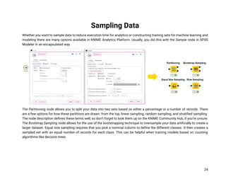 24
Sampling Data
Whether you want to sample data to reduce execution time for analytics or constructing training sets for machine learning and
modeling there are many options available in KNIME Analytics Platform. Usually, you did this with the Sample node in SPSS
Modeler in an encapsulated way.
The Partitioning node allows you to split your data into two sets based on either a percentage or a number of records. There
are a few options for how these partitions are drawn: from the top, linear sampling, random sampling, and stratified sampling.
The node description defines these terms well, so don’t forget to look them up on the KNIME Community Hub, if you’re unsure.
The Bootstrap Sampling node allows for the use of the bootstrapping technique to oversample your data artificially to create a
larger dataset. Equal size sampling requires that you pick a nominal column to define the different classes. It then creates a
sampled set with an equal number of records for each class. This can be helpful when training models based on counting
algorithms like decision trees.
 