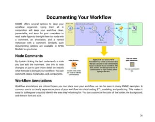 26
Documenting Your Workflow
KNIME offers several options to keep your
workflow organized. Using them all in
conjunction will keep your workflow clean,
presentable, and easy for your coworkers to
read. In the figure to the right there is a node with
a comment, an annotation, and a named
metanode with a comment. Similarly, such
documenting options are available in SPSS
Modeler as you know.
Node Comments
By double clicking the text underneath a node
you can edit the comment. Use this to note
changes or just to give more detail on exactly
what the node is doing in your workflow. You can
comment nodes, metanodes, and components.
Workflow Annotations
Workflow annotations are colored boxes you can place over your workflow, as can be seen in many KNIME examples. A
common use is to clearly separate sections of your workflow into data loading, ETL, modeling, and predicting. This makes it
easy for colleagues to quickly identify the area they’re looking for. You can customize the color of the border, the background,
and the text font and size.
 