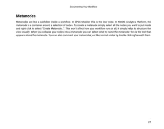 Documenting Your Workflow
27
Metanodes
Metanodes are like a subfolder inside a workflow. In SPSS Modeler this is the Star node. In KNIME Analytics Platform, the
metanode is a container around a selection of nodes. To create a metanode simply select all the nodes you want to put inside
and right click to select “Create Metanode…”. This won’t affect how your workflow runs at all, it simply helps to structure the
view visually. When you collapse your nodes into a metanode you can select what to name the metanode: this is the text that
appears above the metanode. You can also comment your metanodes just like normal nodes by double clicking beneath them.
 