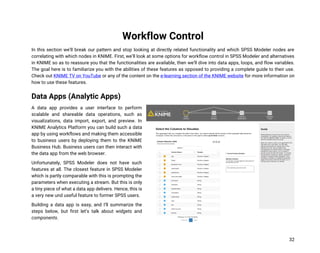 32
Workflow Control
In this section we’ll break our pattern and stop looking at directly related functionality and which SPSS Modeler nodes are
correlating with which nodes in KNIME. First, we’ll look at some options for workflow control in SPSS Modeler and alternatives
in KNIME so as to reassure you that the functionalities are available, then we’ll dive into data apps, loops, and flow variables.
The goal here is to familiarize you with the abilities of these features as opposed to providing a complete guide to their use.
Check out KNIME TV on YouTube or any of the content on the e-learning section of the KNIME website for more information on
how to use these features.
Data Apps (Analytic Apps)
A data app provides a user interface to perform
scalable and shareable data operations, such as
visualizations, data import, export, and preview. In
KNIME Analytics Platform you can build such a data
app by using workflows and making them accessible
to business users by deploying them to the KNIME
Business Hub. Business users can then interact with
the data app from the web browser.
Unfortunately, SPSS Modeler does not have such
features at all. The closest feature in SPSS Modeler
which is partly comparable with this is prompting the
parameters when executing a stream. But this is only
a tiny piece of what a data app delivers. Hence, this is
a very new und useful feature to former SPSS users.
Building a data app is easy, and I’ll summarize the
steps below, but first let’s talk about widgets and
components.
 