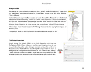 Workflow Control
35
Widget nodes
Widgets can be found under Workflow Abstraction > Widgets in the Node Repository. They come
in a few different categories represented by the subfolders you see to the right: Input, Selection,
Filter, and Output.
Input enables users to provide flow variables for use in the workflow. This could be in the form of
a dropdown selection for strings, a slider for numeric values, a calendar selector for Data & Time,
etc. Input also contains the File Upload Widget node that allows the user to supply their own data.
Selection allows the user to set things such as filter parameters, or column(s) for processing.
Filter includes more interactive options for filtering, these can be tied to graphical displays for
dynamic views.
Finally, Output allows for end outputs such as downloadable files, images, or text.
Configuration nodes
Directly above the Widgets folder in the Node Repository you’ll see the
Configuration folder. Where widgets are used to create interactive views for your
component, configuration nodes allow you to create configuration windows for
the components. The Fast Fourier Transform (FFT) component in the figure on
the right has its configuration window next to it. This is the result of putting a
Column Selection Configuration node, a Single Selection Configuration node, and
a Double Configuration node inside the component for the user to interact with.
 