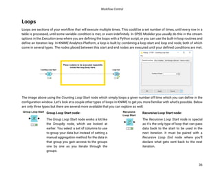 Workflow Control
36
Loops
Loops are sections of your workflow that will execute multiple times. This could be a set number of times, until every row in a
table is processed, until some variable condition is met, or even indefinitely. In SPSS Modeler you usually do this in the stream
options in the Execution area where you are defining the loops with a Python script, or you can use the built-in loop routines and
define an iteration key. In KNIME Analytics Platform, a loop is built by combining a loop start and loop end node, both of which
come in several types. The nodes placed between this start and end nodes are executed until your defined conditions are met.
The image above using the Counting Loop Start node which simply loops a given number off time which you can define in the
configuration window. Let’s look at a couple other types of loops in KNIME to get you more familiar with what’s possible. Below
are only three types but there are several more available that you can explore as well.
Group Loop Start node:
The Group Loop Start node works a lot like
the GroupBy node, which we looked at
earlier. You select a set of columns to use
to group your data but instead of setting a
manual aggregation method for the data in
that group you gain access to the groups
one by one as you iterate through the
groups.
Recursive Loop Start node:
The Recursive Loop Start node is special
as it’s the only type of loop that can pass
data back to the start to be used in the
next iteration. It must be paired with a
Recursive Loop End node where you’ll
declare what gets sent back to the next
iteration.
 