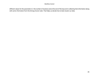 Workflow Control
39
different values for the parameter k (= the number of clusters) and at the end of the loop we’re collecting that information along
with some information from the Entropy Scorer node. That helps us decide how to best cluster our data.
 