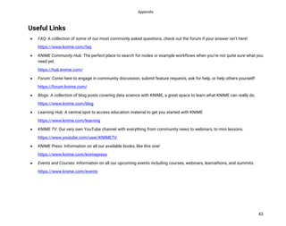 Appendix
43
Useful Links
• FAQ: A collection of some of our most commonly asked questions, check out the forum if your answer isn’t here!
https://www.knime.com/faq
• KNIME Community Hub: The perfect place to search for nodes or example workflows when you’re not quite sure what you
need yet.
https://hub.knime.com/
• Forum: Come here to engage in community discussion, submit feature requests, ask for help, or help others yourself!
https://forum.knime.com/
• Blogs: A collection of blog posts covering data science with KNIME, a great space to learn what KNIME can really do.
https://www.knime.com/blog
• Learning Hub: A central spot to access education material to get you started with KNIME
https://www.knime.com/learning
• KNIME TV: Our very own YouTube channel with everything from community news to webinars, to mini lessons.
https://www.youtube.com/user/KNIMETV
• KNIME Press: Information on all our available books, like this one!
https://www.knime.com/knimepress
• Events and Courses: Information on all our upcoming events including courses, webinars, learnathons, and summits.
https://www.knime.com/events
 