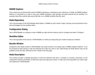 KNIME Analytics Platform Interface
2
KNIME Explorer
This is where you can browse files saved in KNIME workspaces; a workspace is just a directory, or folder, the KNIME Analytics
Platform is connected to in order to store your KNIME workflows, node settings, and data produced by the workflow. For
example, these files could be data source files like .csv or KNIME workflow files like .knwf.
Node Repository
This is the equivalent of the SPSS Modeler Node Palette. In KNIME we call it similar “nodes” and they can be searched for from
here and dragged into the workflow editor.
Configuration Dialog
Like in SPSS Modeler, to configure a node in KNIME you right click the node you wish to configure and select “Configure”.
Workflow Editor
This is the equivalent of the Canvas in SPSS Modeler, it’s where you drag & drop your nodes to build your workflow.
Results Window
Compared to the results window in SPSS Modeler, the results window is not always open in KNIME Analytics Platform. It can
be accessed by right clicking a node and selecting the output you wish to view. Alternatively, the Node Monitor view can be
enabled to show live data. We’ll look at this in detail on the next page.
Node Description
This window provides a detailed description of what the selected node does. It includes an overview, information on the
configuration options, and details on what each input and output port contain. A node’s port is the equivalent of a node’s input
and output port in SPSS Modeler.
 
