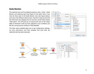 KNIME Analytics Platform Interface
3
Node Monitor
This optional view can be enabled by going to View > Other > Node
Monitor and selecting open (see figure on the right). Next, if you
click the three dots in the Node Monitor view (see figure below),
you’ll see a few different options here. Feel free to play around and
see what each view displays, but for now let’s use the Show Output
Table option. This will give you an easy-to-see view of the output
table of whichever node you have selected in your workflow, just
like the normal preview window in SPSS Modeler.
The other views available allow you to see configuration settings,
run time information, and flow variables that exist after the
selected node has been executed.
 