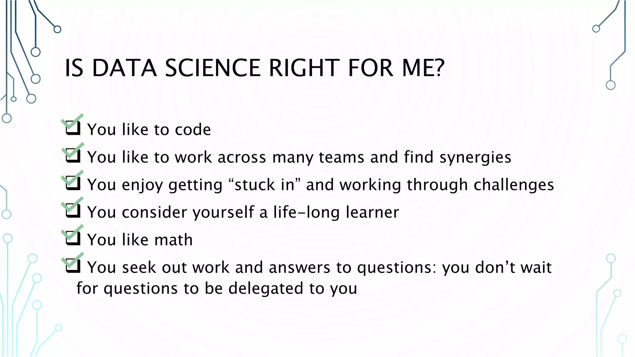 IS DATA SCIENCE RIGHT FOR ME?  You like to code  You like to work across many teams and find synergies  You enjoy getting “stuck in” and working through challenges  You consider yourself a life-long learner  You like math  You seek out work and answers to questions: you don’t wait for questions to be delegated to you 