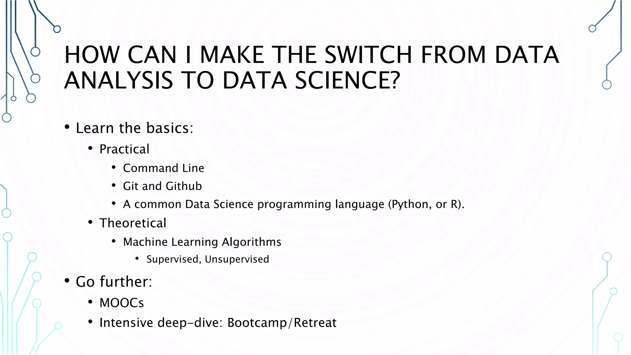 HOW CAN I MAKE THE SWITCH FROM DATA ANALYSIS TO DATA SCIENCE? • Learn the basics: • Practical • Command Line • Git and Github • A common Data Science programming language (Python, or R). • Theoretical • Machine Learning Algorithms • Supervised, Unsupervised • Go further: • MOOCs • Intensive deep-dive: Bootcamp/Retreat 