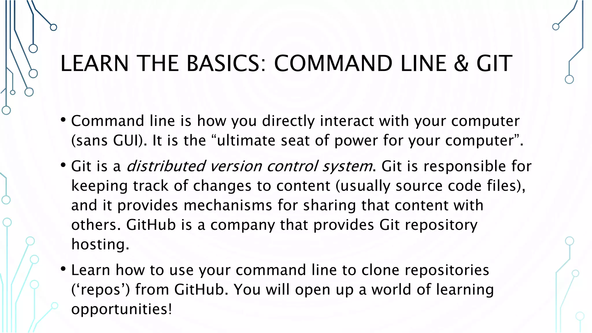 LEARN THE BASICS: COMMAND LINE & GIT • Command line is how you directly interact with your computer (sans GUI). It is the “ultimate seat of power for your computer”. • Git is a distributed version control system. Git is responsible for keeping track of changes to content (usually source code files), and it provides mechanisms for sharing that content with others. GitHub is a company that provides Git repository hosting. • Learn how to use your command line to clone repositories (‘repos’) from GitHub. You will open up a world of learning opportunities! 