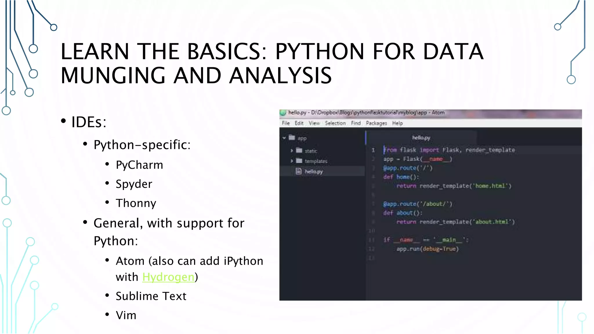 LEARN THE BASICS: PYTHON FOR DATA MUNGING AND ANALYSIS • IDEs: • Python-specific: • PyCharm • Spyder • Thonny • General, with support for Python: • Atom (also can add iPython with Hydrogen) • Sublime Text • Vim 