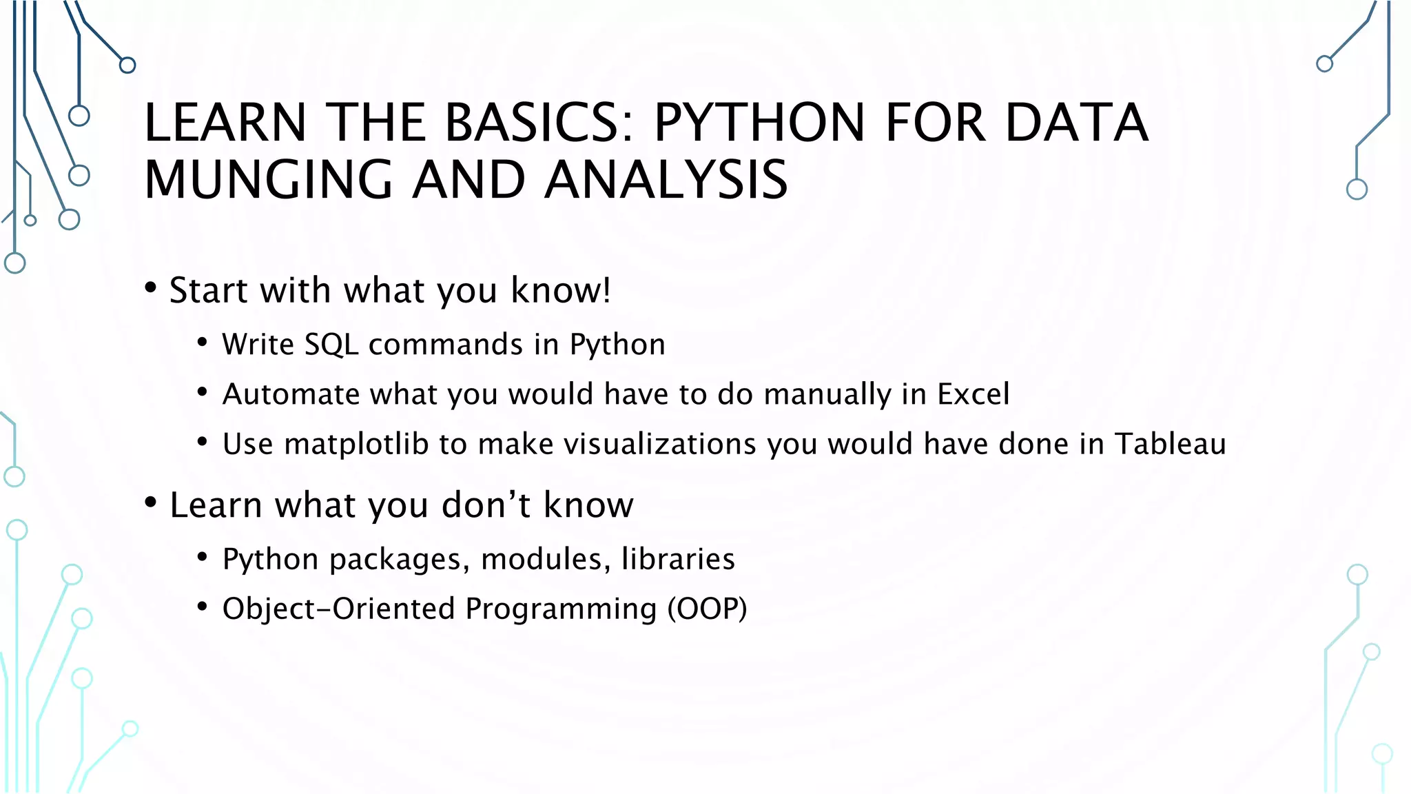 LEARN THE BASICS: PYTHON FOR DATA MUNGING AND ANALYSIS • Start with what you know! • Write SQL commands in Python • Automate what you would have to do manually in Excel • Use matplotlib to make visualizations you would have done in Tableau • Learn what you don’t know • Python packages, modules, libraries • Object-Oriented Programming (OOP) 