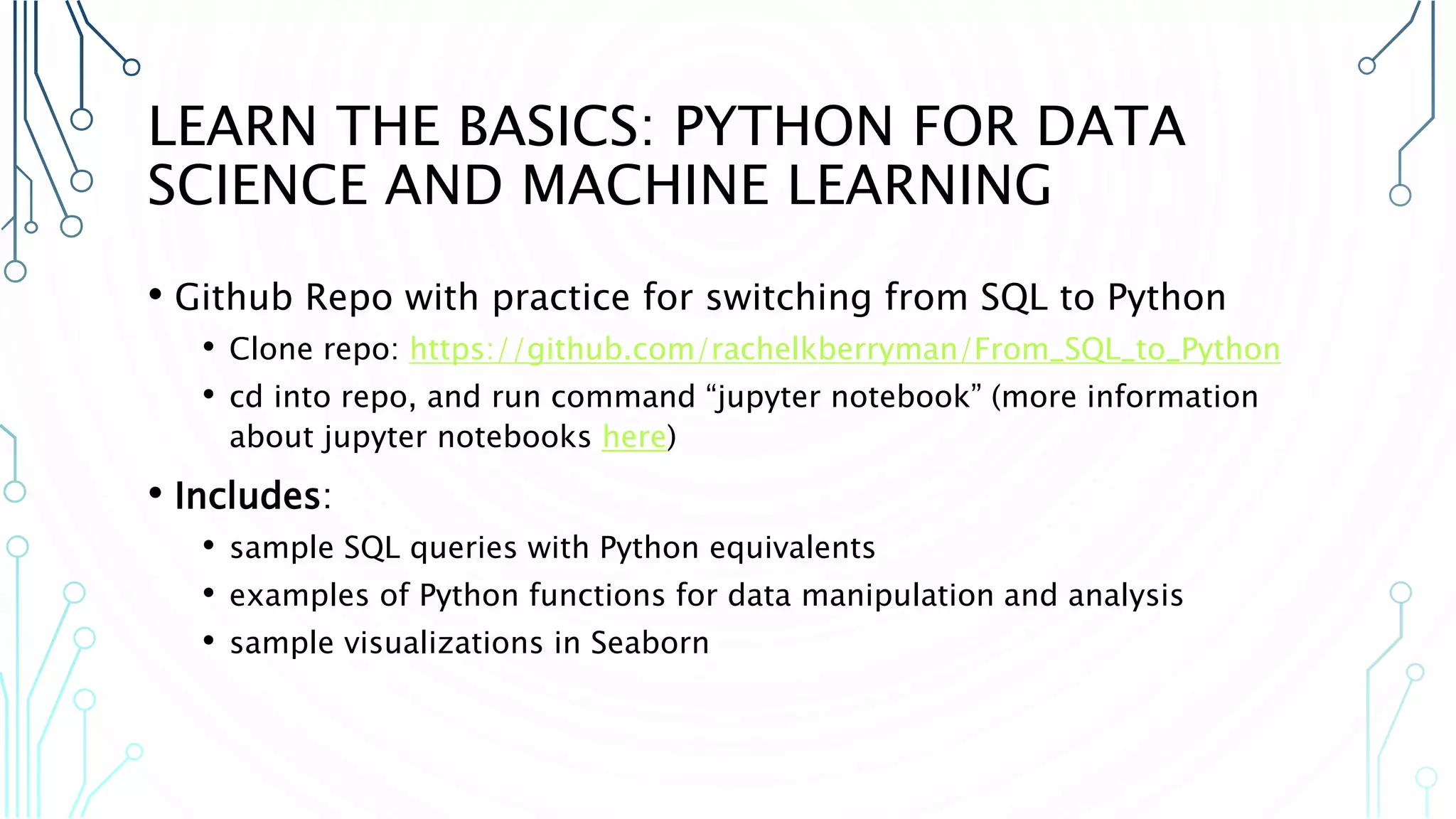 LEARN THE BASICS: PYTHON FOR DATA SCIENCE AND MACHINE LEARNING • Github Repo with practice for switching from SQL to Python • Clone repo: https://github.com/rachelkberryman/From_SQL_to_Python • cd into repo, and run command “jupyter notebook” (more information about jupyter notebooks here) • Includes: • sample SQL queries with Python equivalents • examples of Python functions for data manipulation and analysis • sample visualizations in Seaborn 