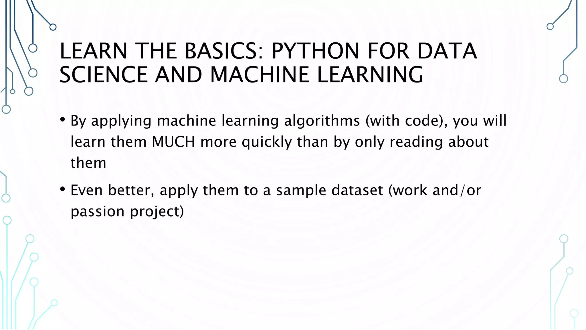 LEARN THE BASICS: PYTHON FOR DATA SCIENCE AND MACHINE LEARNING • By applying machine learning algorithms (with code), you will learn them MUCH more quickly than by only reading about them • Even better, apply them to a sample dataset (work and/or passion project) 