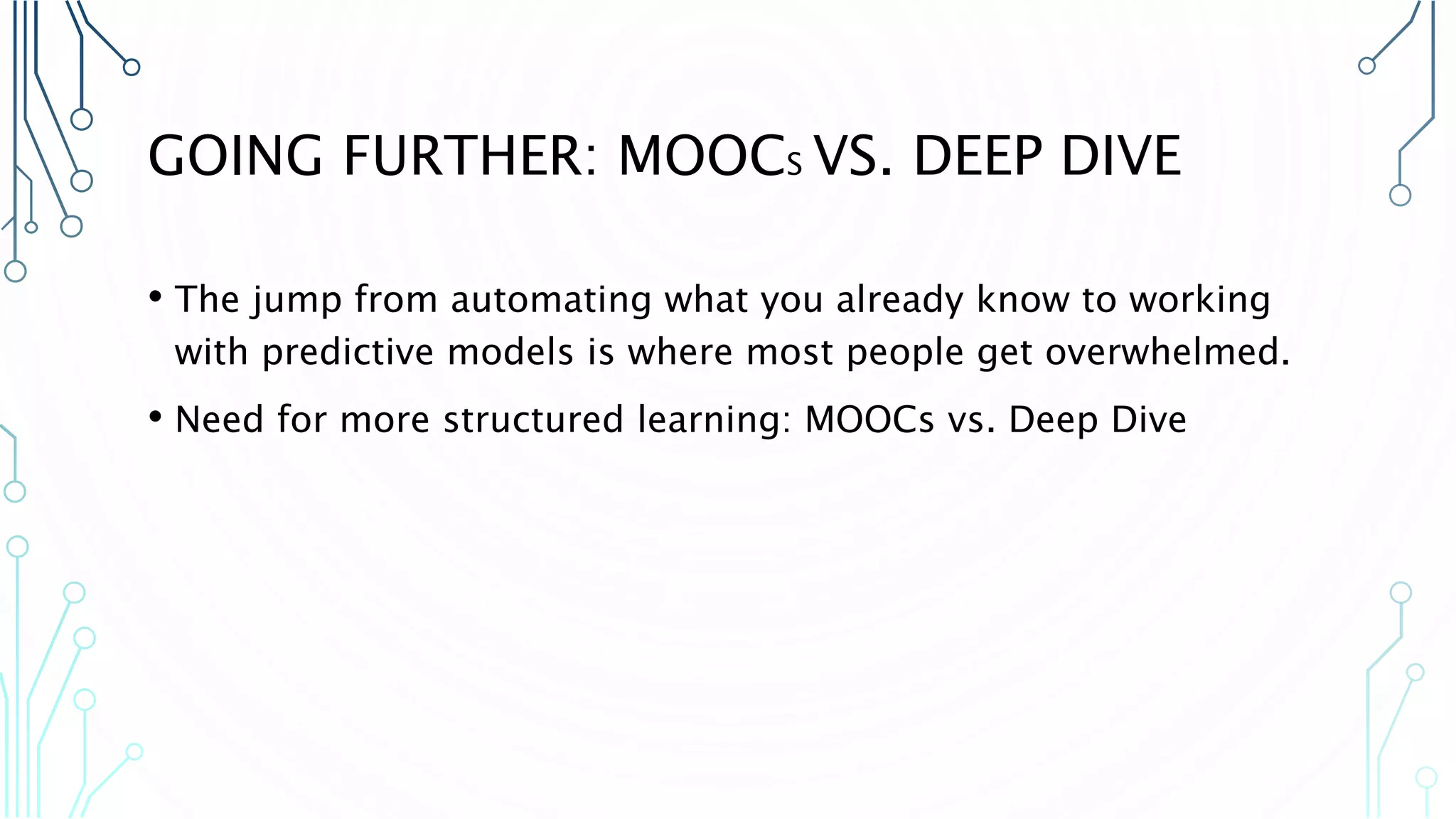 GOING FURTHER: MOOCS VS. DEEP DIVE • The jump from automating what you already know to working with predictive models is where most people get overwhelmed. • Need for more structured learning: MOOCs vs. Deep Dive 