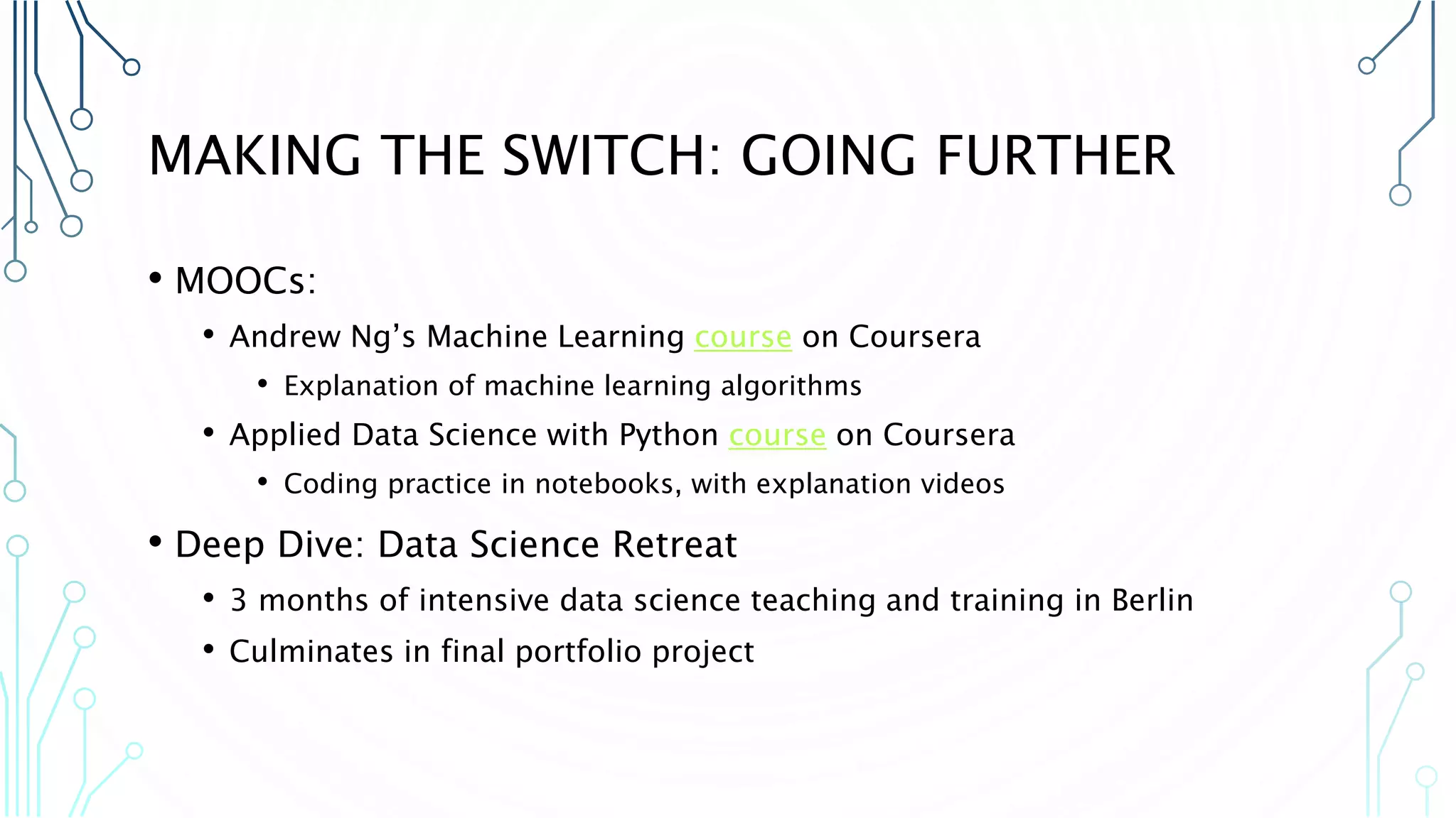 MAKING THE SWITCH: GOING FURTHER • MOOCs: • Andrew Ng’s Machine Learning course on Coursera • Explanation of machine learning algorithms • Applied Data Science with Python course on Coursera • Coding practice in notebooks, with explanation videos • Deep Dive: Data Science Retreat • 3 months of intensive data science teaching and training in Berlin • Culminates in final portfolio project 