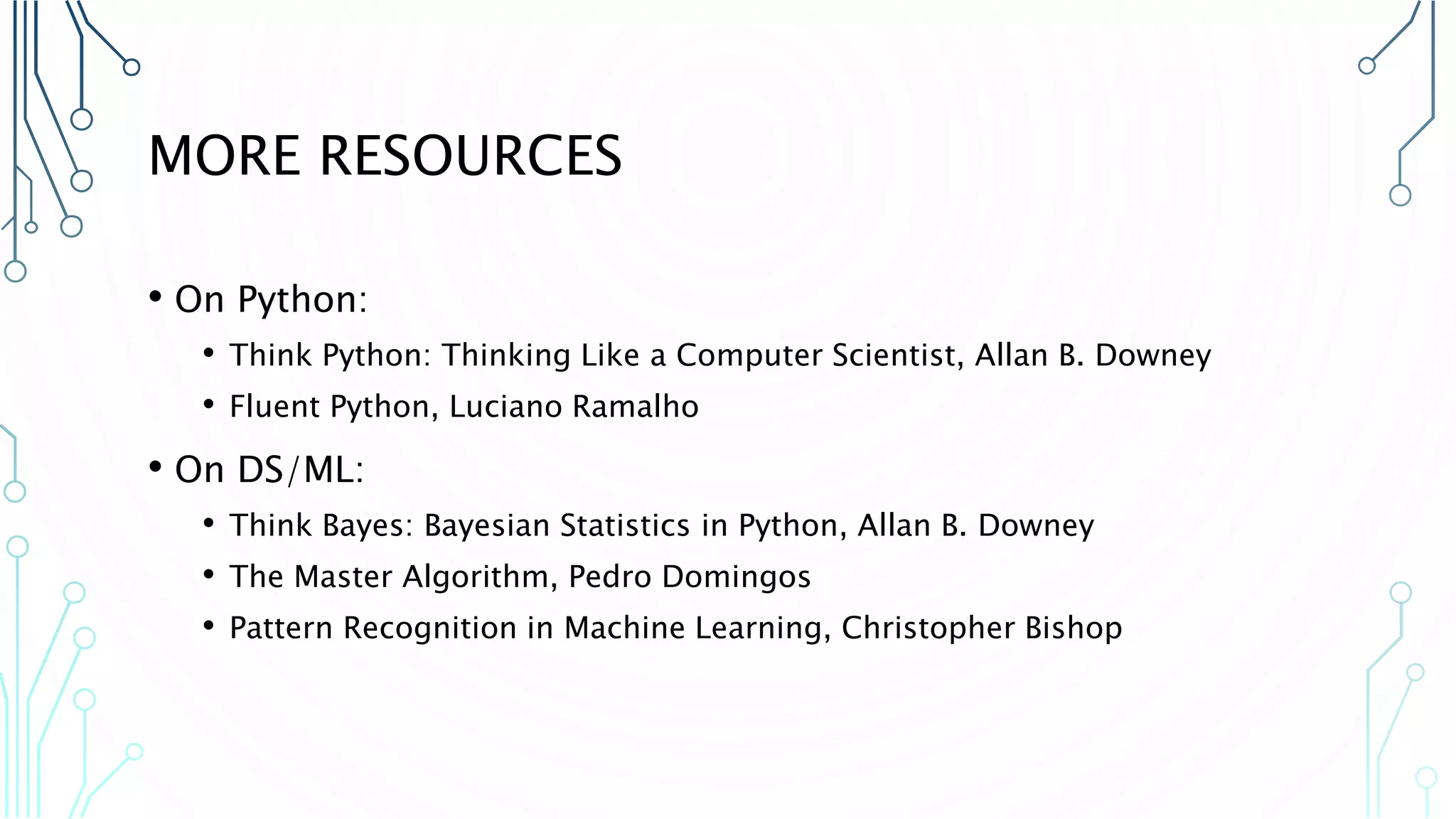 MORE RESOURCES • On Python: • Think Python: Thinking Like a Computer Scientist, Allan B. Downey • Fluent Python, Luciano Ramalho • On DS/ML: • Think Bayes: Bayesian Statistics in Python, Allan B. Downey • The Master Algorithm, Pedro Domingos • Pattern Recognition in Machine Learning, Christopher Bishop 