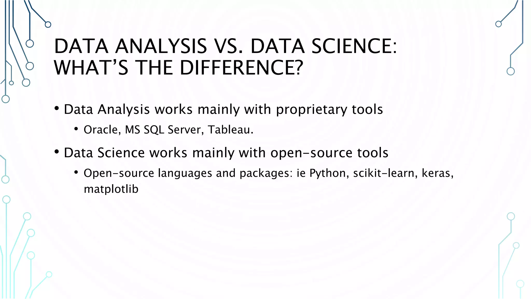 DATA ANALYSIS VS. DATA SCIENCE: WHAT’S THE DIFFERENCE? • Data Analysis works mainly with proprietary tools • Oracle, MS SQL Server, Tableau. • Data Science works mainly with open-source tools • Open-source languages and packages: ie Python, scikit-learn, keras, matplotlib 