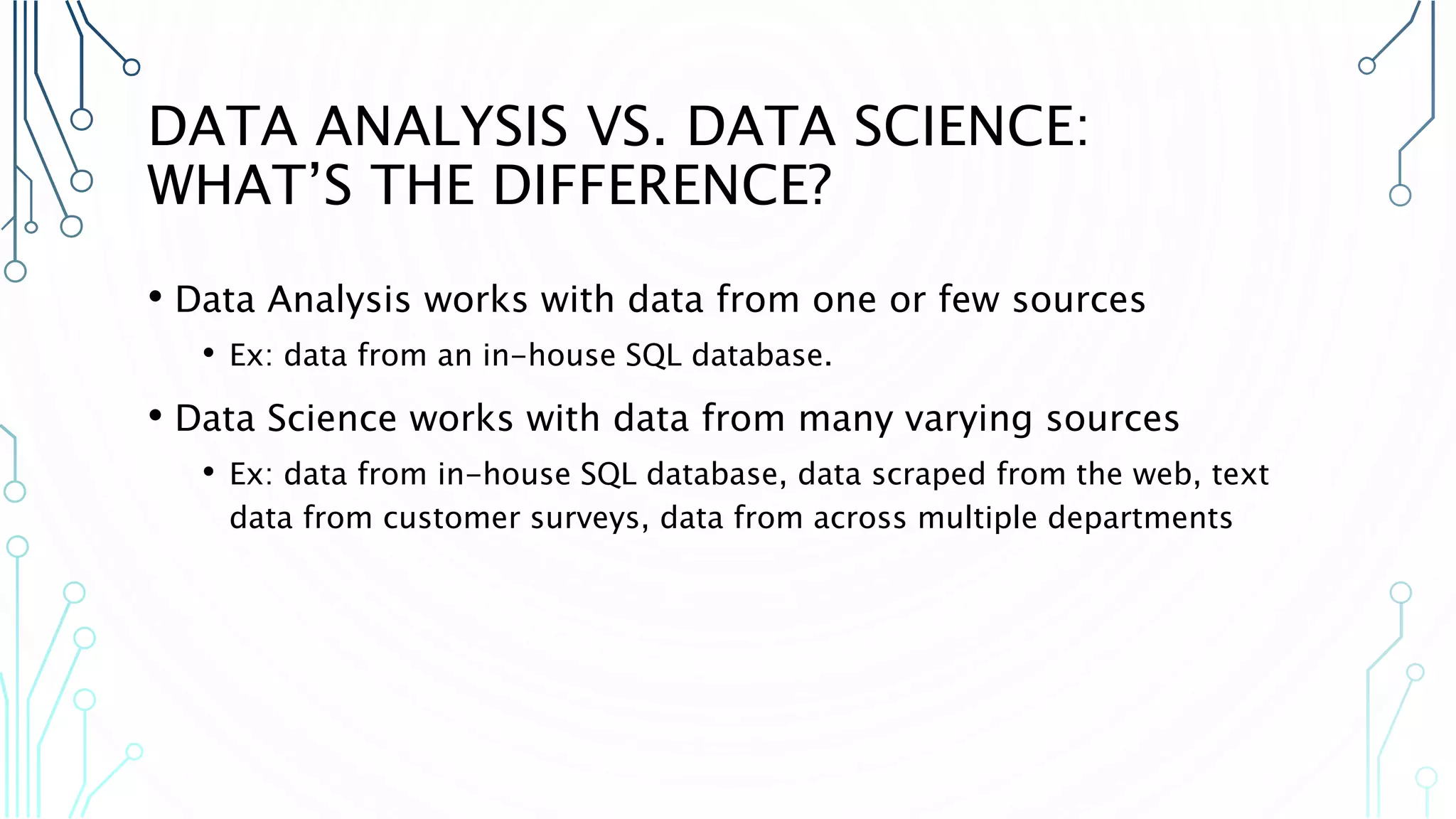 DATA ANALYSIS VS. DATA SCIENCE: WHAT’S THE DIFFERENCE? • Data Analysis works with data from one or few sources • Ex: data from an in-house SQL database. • Data Science works with data from many varying sources • Ex: data from in-house SQL database, data scraped from the web, text data from customer surveys, data from across multiple departments 