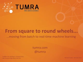 From square to round wheels...
       ...moving from batch to real-time machine learning


                                        tumra.com
                                         @tumra
TUMRA LTD, Building 3, Chiswick Park,
566 Chiswick High Road, W4 5YA                      Michael Cutler - 6th Sept 2012
 
