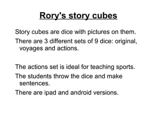 Rory's story cubes
Story cubes are dice with pictures on them.
There are 3 different sets of 9 dice: original,
voyages and actions.
The actions set is ideal for teaching sports.
The students throw the dice and make
sentences.
There are ipad and android versions.
 