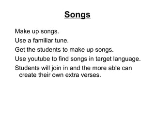 Songs
Make up songs.
Use a familiar tune.
Get the students to make up songs.
Use youtube to find songs in target language.
Students will join in and the more able can
create their own extra verses.
 