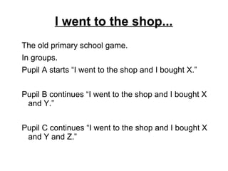 I went to the shop...
The old primary school game.
In groups.
Pupil A starts “I went to the shop and I bought X.”
Pupil B continues “I went to the shop and I bought X
and Y.”
Pupil C continues “I went to the shop and I bought X
and Y and Z.”
 