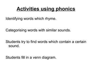 Activities using phonics
Identifying words which rhyme.
Categorising words with similar sounds.
Students try to find words which contain a certain
sound.
Students fill in a venn diagram.
 