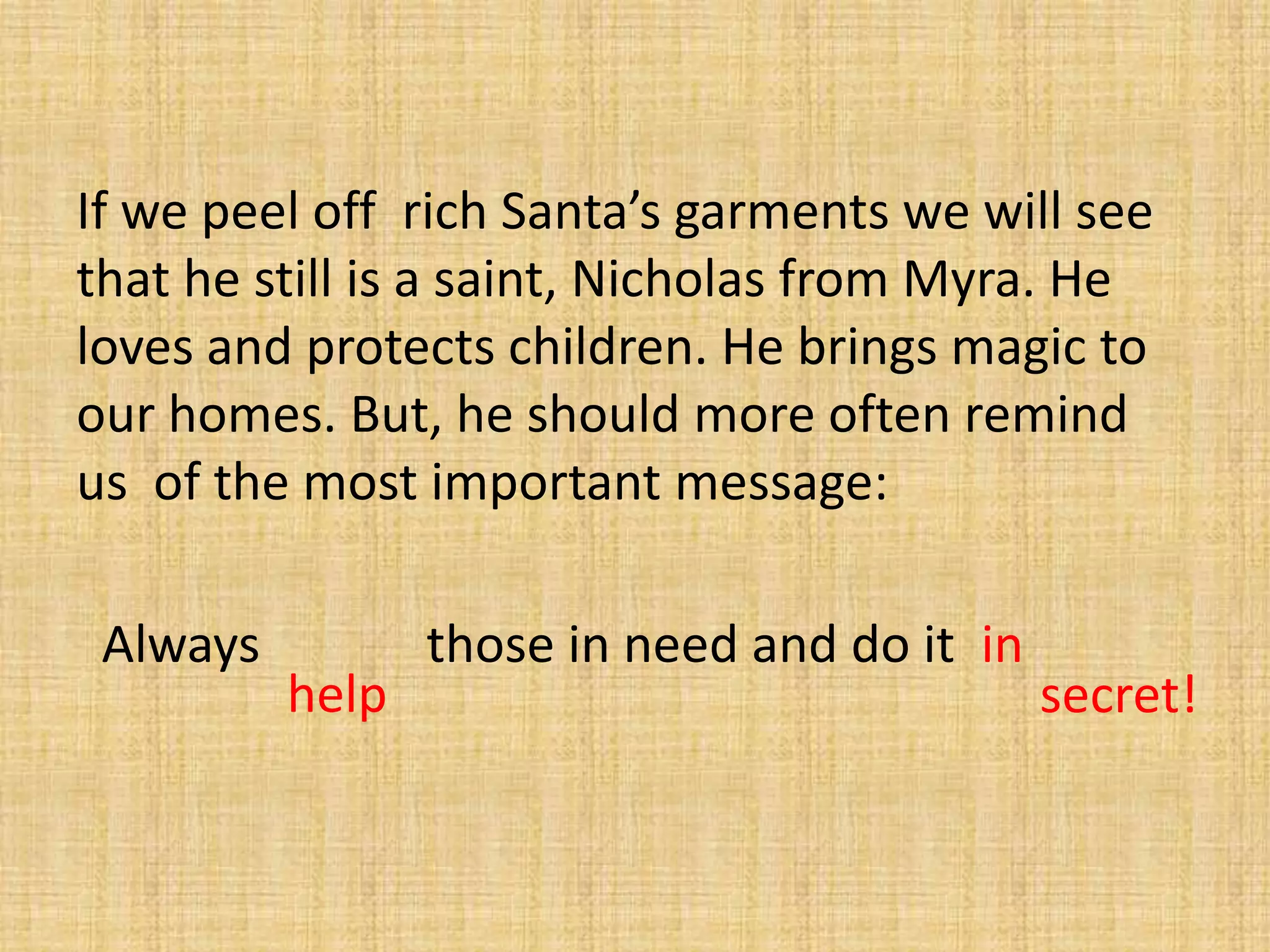 If we peel off rich Santa’s garments we will see
that he still is a saint, Nicholas from Myra. He
loves and protects children. He brings magic to
our homes. But, he should more often remind
us of the most important message:

 Always          those in need and do it in
          help                                secret!
 