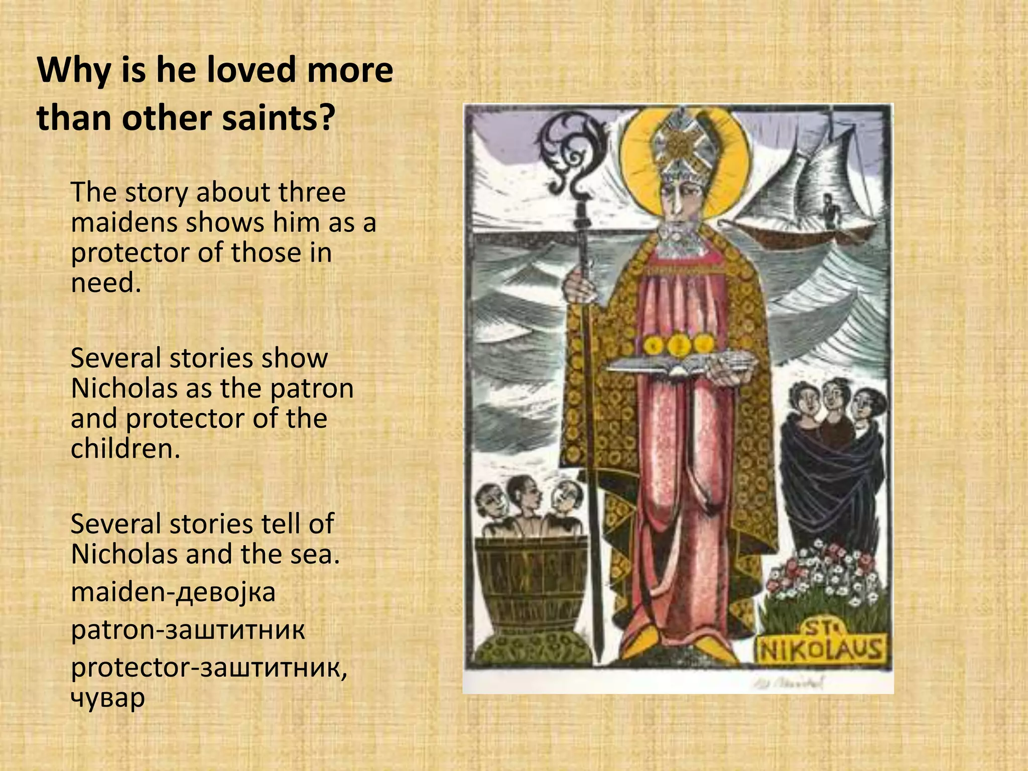 Why is he loved more
than other saints?
 The story about three
 maidens shows him as a
 protector of those in
 need.

 Several stories show
 Nicholas as the patron
 and protector of the
 children.

 Several stories tell of
 Nicholas and the sea.
 maiden-девпјка
 patron-заштитник
 protector-заштитник,
 чувар
 