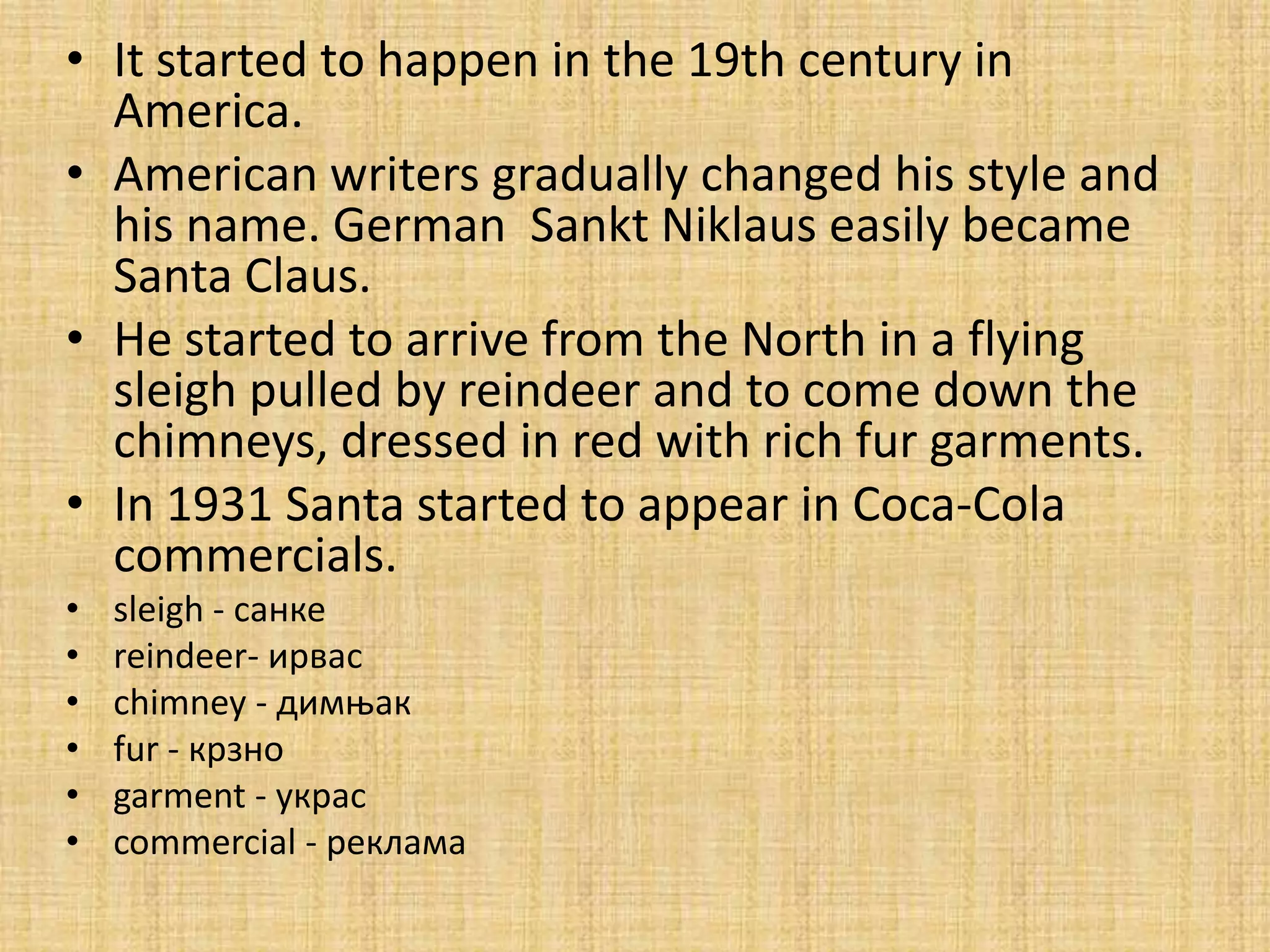 • It started to happen in the 19th century in
  America.
• American writers gradually changed his style and
  his name. German Sankt Niklaus easily became
  Santa Claus.
• He started to arrive from the North in a flying
  sleigh pulled by reindeer and to come down the
  chimneys, dressed in red with rich fur garments.
• In 1931 Santa started to appear in Coca-Cola
  commercials.
•   sleigh - санке
•   reindeer- ирвас
•   chimney - димоак
•   fur - крзнп
•   garment - украс
•   commercial - реклама
 