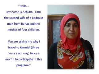 “Hello…
My name is Achlam. I am
the second wife of a Bedouin
man from Rahat and the
mother of four children.
You are asking me why I
travel to Karmiel (three
hours each way) twice a
month to participate in this
program?”
 