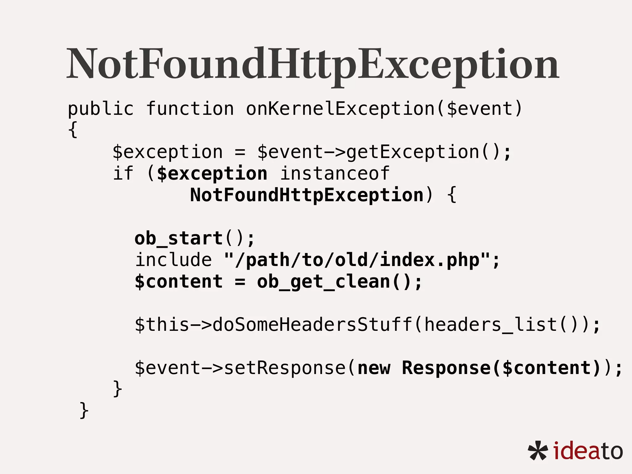 NotFoundHttpException
public function onKernelException($event) 
{ 
$exception = $event->getException(); 
if ($exception instanceof
NotFoundHttpException) {
 
ob_start(); 
include "/path/to/old/index.php"; 
$content = ob_get_clean(); 
 
$this->doSomeHeadersStuff(headers_list()); 
$event->setResponse(new Response($content)); 
}
}
 