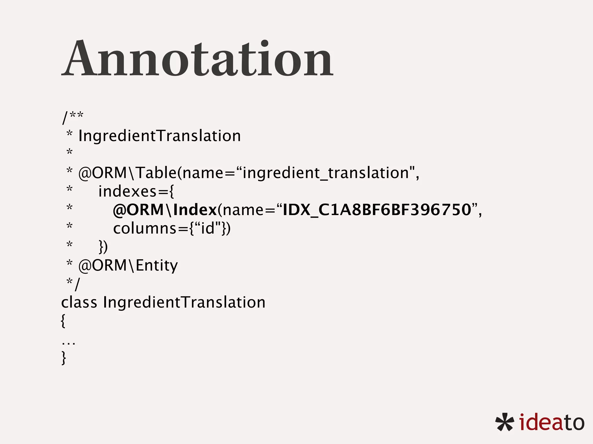Annotation
/** 
* IngredientTranslation 
* 
* @ORMTable(name=“ingredient_translation",
* indexes={
* @ORMIndex(name=“IDX_C1A8BF6BF396750”,
* columns={“id"})
* }) 
* @ORMEntity 
*/ 
class IngredientTranslation 
{
… 
}
 