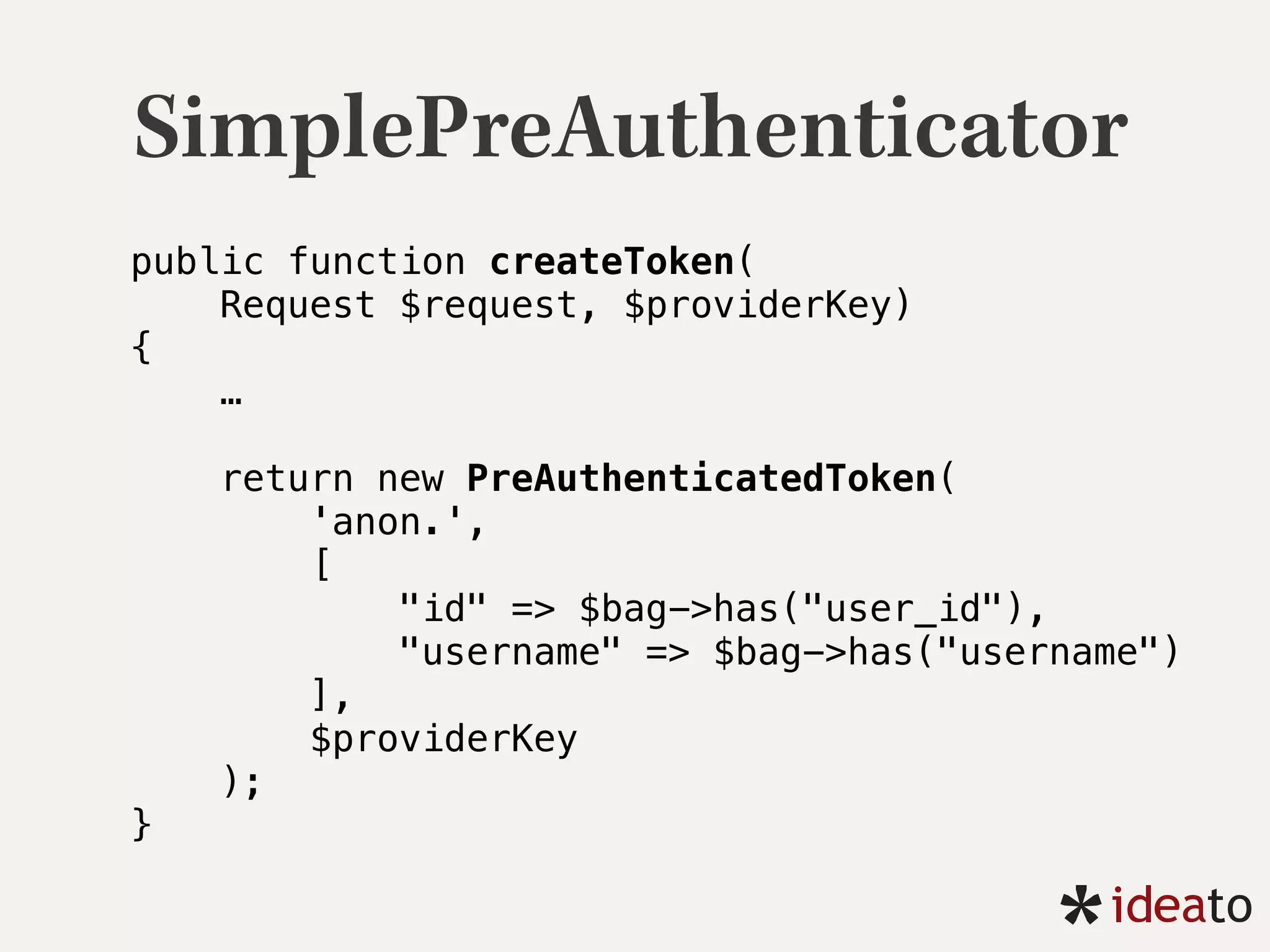 SimplePreAuthenticator
public function createToken(
Request $request, $providerKey) 
{ 
…
 
return new PreAuthenticatedToken( 
'anon.', 
[ 
"id" => $bag->has("user_id"), 
"username" => $bag->has("username") 
], 
$providerKey 
); 
} 
 
