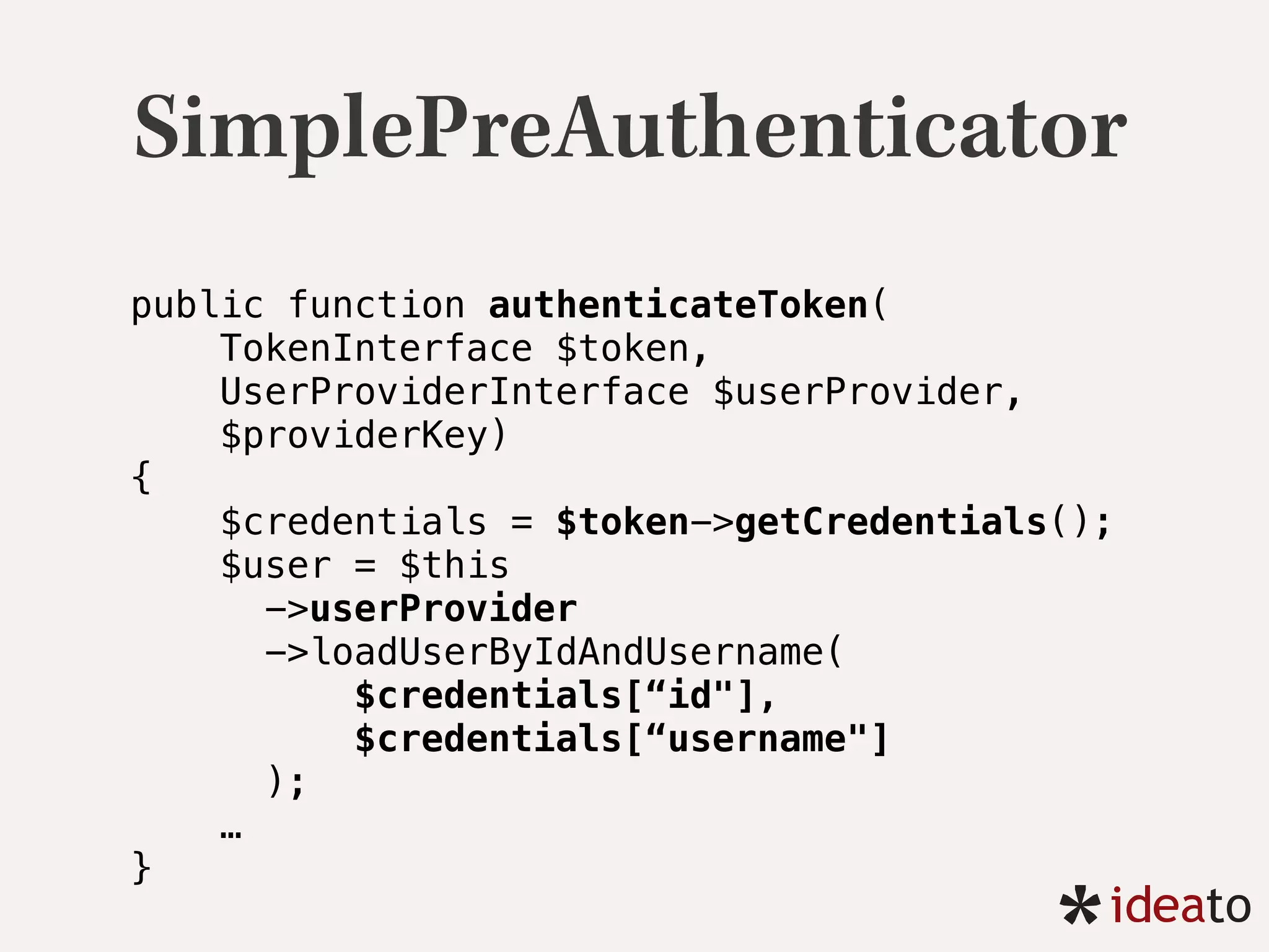 SimplePreAuthenticator
public function authenticateToken(
TokenInterface $token,
UserProviderInterface $userProvider,
$providerKey) 
{ 
$credentials = $token->getCredentials(); 
$user = $this
->userProvider
->loadUserByIdAndUsername(
$credentials[“id"],
$credentials[“username"]
); 
…
}
 