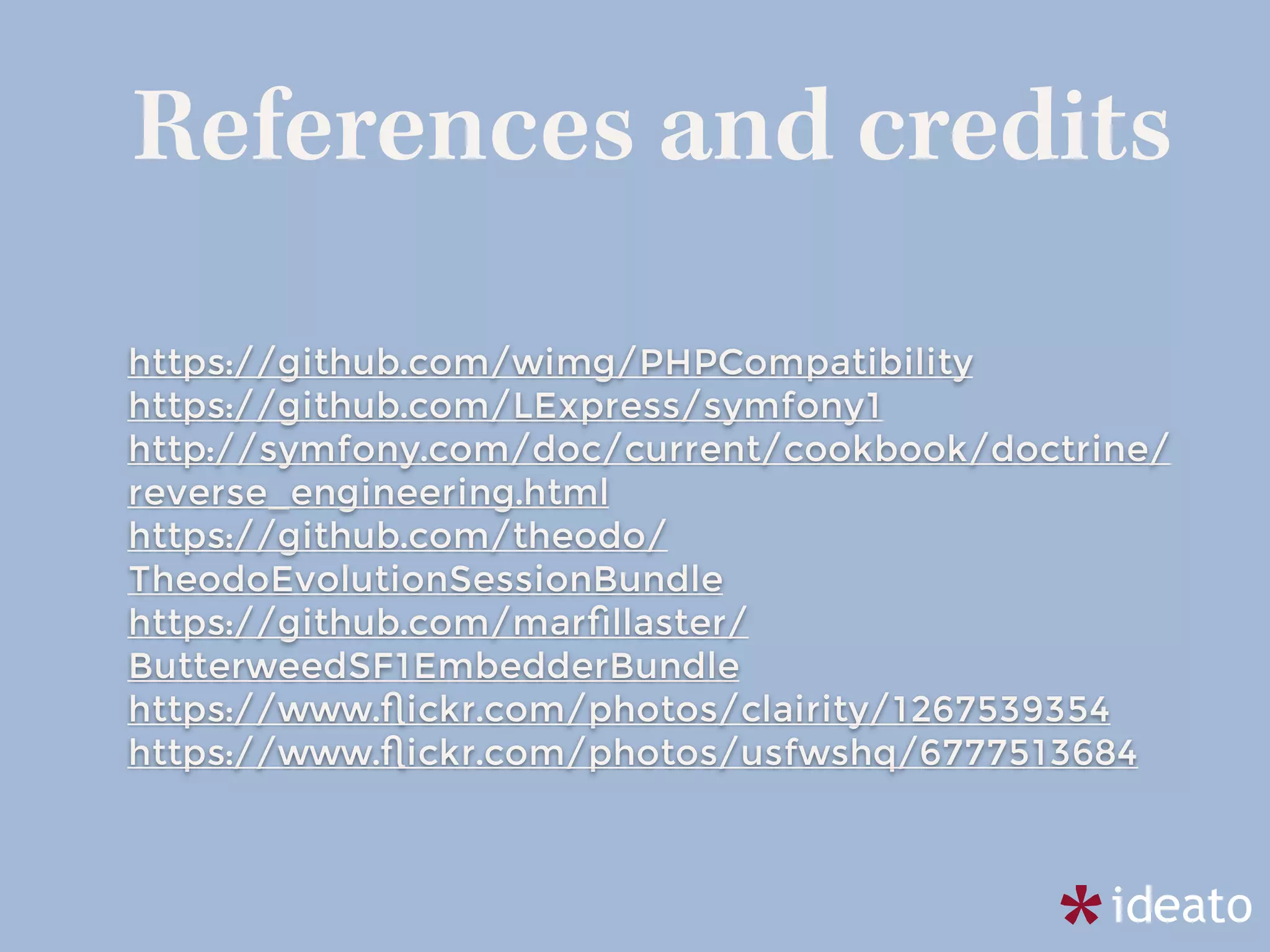 References and credits
https://github.com/wimg/PHPCompatibility
https://github.com/LExpress/symfony1
http://symfony.com/doc/current/cookbook/doctrine/
reverse_engineering.html
https://github.com/theodo/
TheodoEvolutionSessionBundle
https://github.com/marﬁllaster/
ButterweedSF1EmbedderBundle
https://www.ﬂickr.com/photos/clairity/1267539354
https://www.ﬂickr.com/photos/usfwshq/6777513684
 