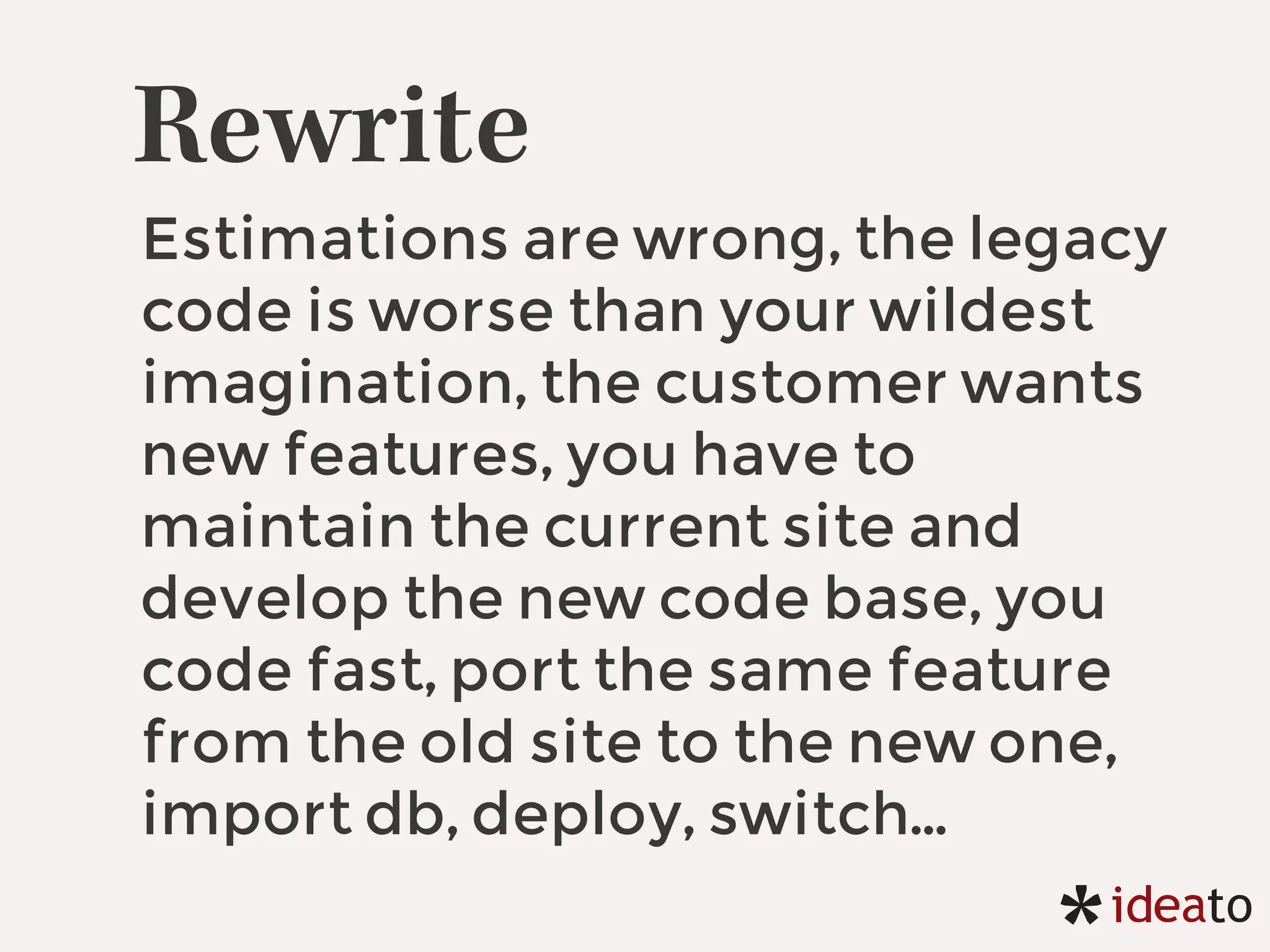 Rewrite
Estimations are wrong, the legacy
code is worse than your wildest
imagination, the customer wants
new features, you have to
maintain the current site and
develop the new code base, you
code fast, port the same feature
from the old site to the new one,
import db, deploy, switch…
 