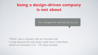 Your management claiming that you are
being a design-driven company
is not about
“When I see a company with an innovation lab  
I cringe, because the only thing I really know is that there
will be no innovation in it.” - Carl Bass,Autodesk
 