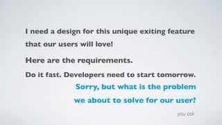 I need a design for this unique exiting feature  
that our users will love!
Here are the requirements.
Do it fast. Developers need to start tomorrow.
Sorry, but what is the problem
we about to solve for our user?
you ask
 