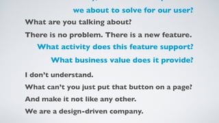 we about to solve for our user?
What are you talking about?
There is no problem. There is a new feature.
What activity does this feature support?
What business value does it provide?
I don’t understand.
What can’t you just put that button on a page?
And make it not like any other.
We are a design-driven company.
 